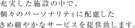 充実した施設の中で、個々のパーソナリティに配慮した、きめ細やかなサービスを提供致します。